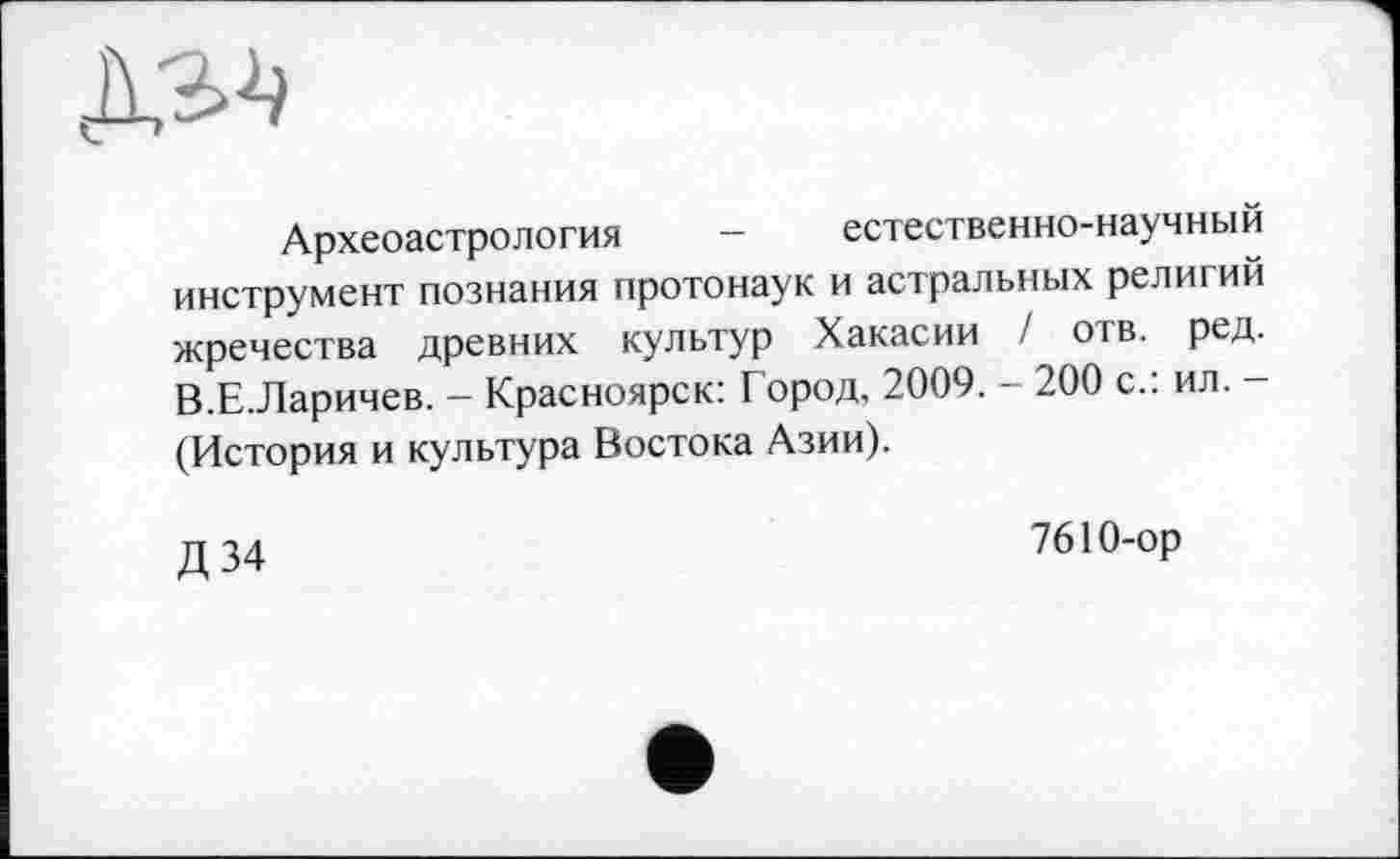 ﻿Археоастрология - естественно-научный инструмент познания протонаук и астральных религий жречества древних культур Хакасии / отв. ред. В.Е.Ларичев. - Красноярск: Город, 2009. - 200 с.: ил. -(История и культура Востока Азии).
д 34	7610-ор